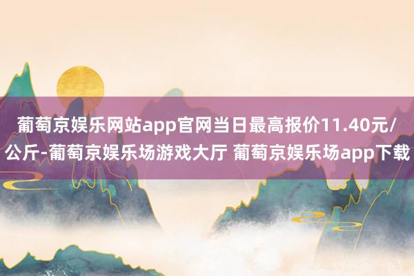 葡萄京娱乐网站app官网当日最高报价11.40元/公斤-葡萄京娱乐场游戏大厅 葡萄京娱乐场app下载