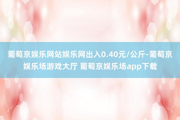 葡萄京娱乐网站娱乐网出入0.40元/公斤-葡萄京娱乐场游戏大厅 葡萄京娱乐场app下载