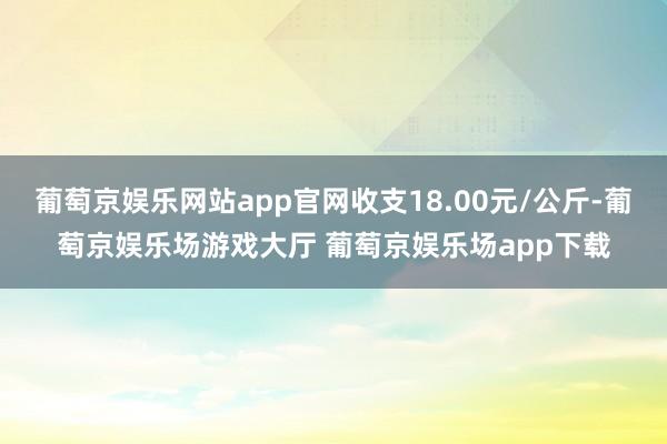 葡萄京娱乐网站app官网收支18.00元/公斤-葡萄京娱乐场游戏大厅 葡萄京娱乐场app下载