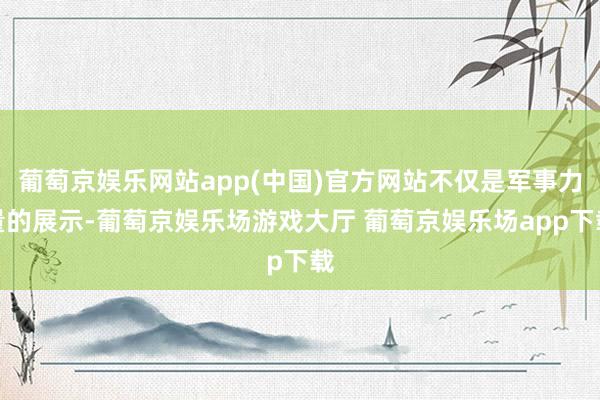 葡萄京娱乐网站app(中国)官方网站不仅是军事力量的展示-葡萄京娱乐场游戏大厅 葡萄京娱乐场app下载