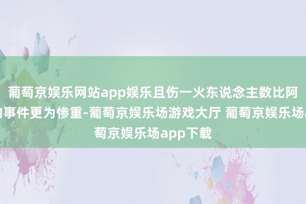 葡萄京娱乐网站app娱乐且伤一火东说念主数比阿塞拜疆的事件更为惨重-葡萄京娱乐场游戏大厅 葡萄京娱乐场app下载