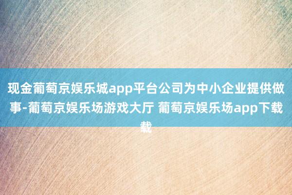现金葡萄京娱乐城app平台公司为中小企业提供做事-葡萄京娱乐场游戏大厅 葡萄京娱乐场app下载