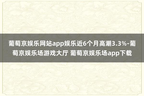 葡萄京娱乐网站app娱乐近6个月高潮3.3%-葡萄京娱乐场游戏大厅 葡萄京娱乐场app下载