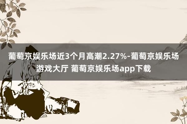 葡萄京娱乐场近3个月高潮2.27%-葡萄京娱乐场游戏大厅 葡萄京娱乐场app下载