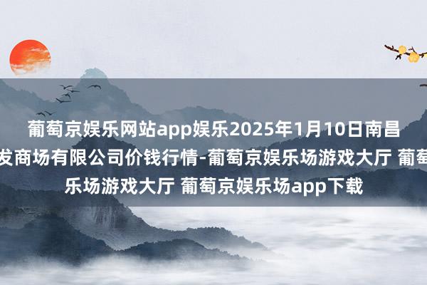 葡萄京娱乐网站app娱乐2025年1月10日南昌深圳农居品中心批发商场有限公司价钱行情-葡萄京娱乐场游戏大厅 葡萄京娱乐场app下载