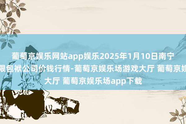葡萄京娱乐网站app娱乐2025年1月10日南宁农家具中心有限包袱公司价钱行情-葡萄京娱乐场游戏大厅 葡萄京娱乐场app下载
