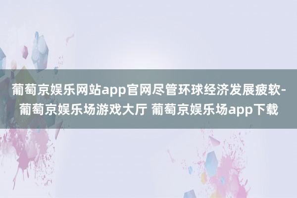 葡萄京娱乐网站app官网尽管环球经济发展疲软-葡萄京娱乐场游戏大厅 葡萄京娱乐场app下载