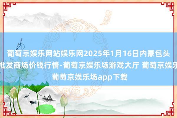 葡萄京娱乐网站娱乐网2025年1月16日内蒙包头市友谊蔬菜批发商场价钱行情-葡萄京娱乐场游戏大厅 葡萄京娱乐场app下载