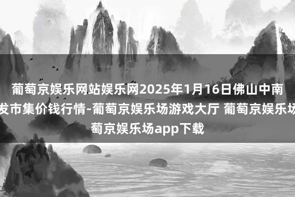 葡萄京娱乐网站娱乐网2025年1月16日佛山中南农居品批发市集价钱行情-葡萄京娱乐场游戏大厅 葡萄京娱乐场app下载