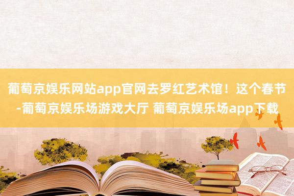 葡萄京娱乐网站app官网去罗红艺术馆！这个春节-葡萄京娱乐场游戏大厅 葡萄京娱乐场app下载