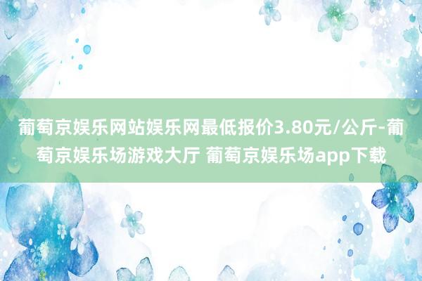 葡萄京娱乐网站娱乐网最低报价3.80元/公斤-葡萄京娱乐场游戏大厅 葡萄京娱乐场app下载