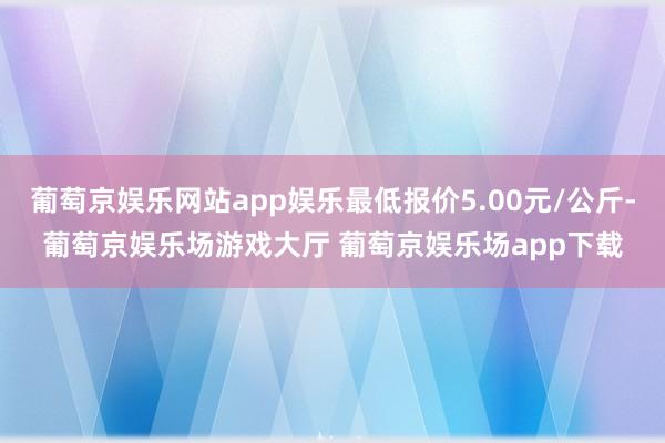 葡萄京娱乐网站app娱乐最低报价5.00元/公斤-葡萄京娱乐场游戏大厅 葡萄京娱乐场app下载