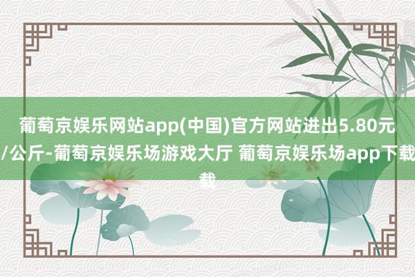 葡萄京娱乐网站app(中国)官方网站进出5.80元/公斤-葡萄京娱乐场游戏大厅 葡萄京娱乐场app下载