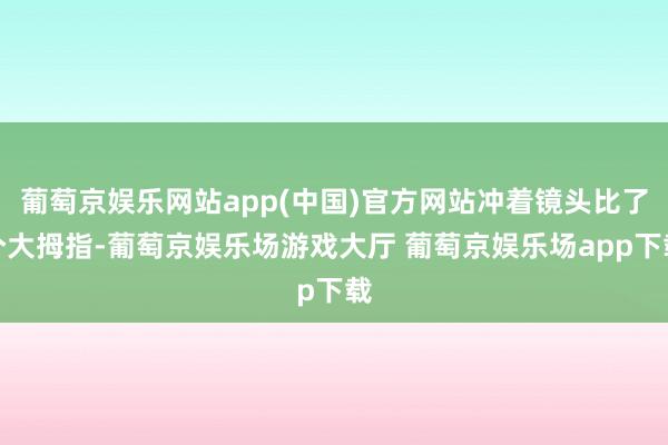 葡萄京娱乐网站app(中国)官方网站冲着镜头比了个大拇指-葡萄京娱乐场游戏大厅 葡萄京娱乐场app下载