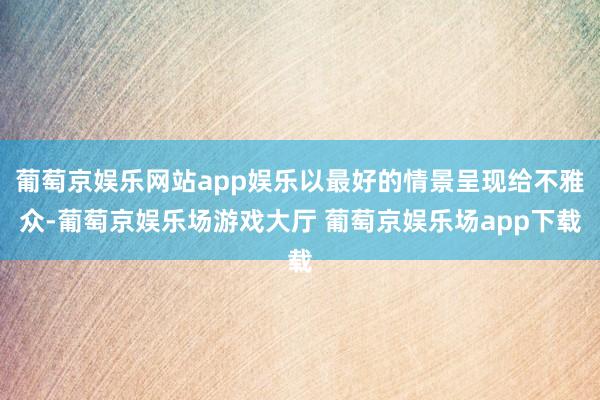 葡萄京娱乐网站app娱乐以最好的情景呈现给不雅众-葡萄京娱乐场游戏大厅 葡萄京娱乐场app下载