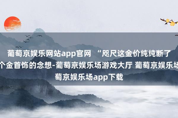 葡萄京娱乐网站app官网  “咫尺这金价纯纯断了我过年买个金首饰的念想-葡萄京娱乐场游戏大厅 葡萄京娱乐场app下载
