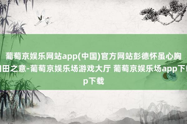 葡萄京娱乐网站app(中国)官方网站彭德怀虽心胸归田之意-葡萄京娱乐场游戏大厅 葡萄京娱乐场app下载