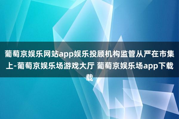 葡萄京娱乐网站app娱乐投顾机构监管从严在市集上-葡萄京娱乐场游戏大厅 葡萄京娱乐场app下载