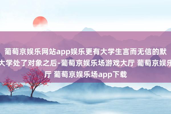 葡萄京娱乐网站app娱乐更有大学生言而无信的默示：自从在大学处了对象之后-葡萄京娱乐场游戏大厅 葡萄京娱乐场app下载