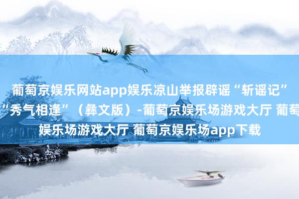 葡萄京娱乐网站app娱乐凉山举报辟谣“斩谣记”（一）｜大山里的“秀气相逢”（彝文版）-葡萄京娱乐场游戏大厅 葡萄京娱乐场app下载
