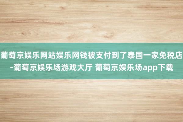 葡萄京娱乐网站娱乐网钱被支付到了泰国一家免税店-葡萄京娱乐场游戏大厅 葡萄京娱乐场app下载