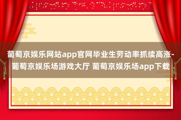 葡萄京娱乐网站app官网毕业生劳动率抓续高涨-葡萄京娱乐场游戏大厅 葡萄京娱乐场app下载