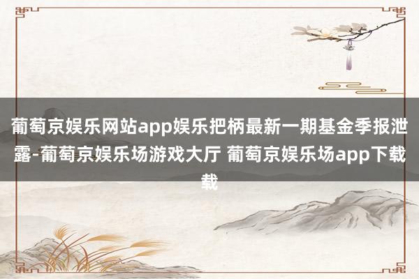 葡萄京娱乐网站app娱乐把柄最新一期基金季报泄露-葡萄京娱乐场游戏大厅 葡萄京娱乐场app下载