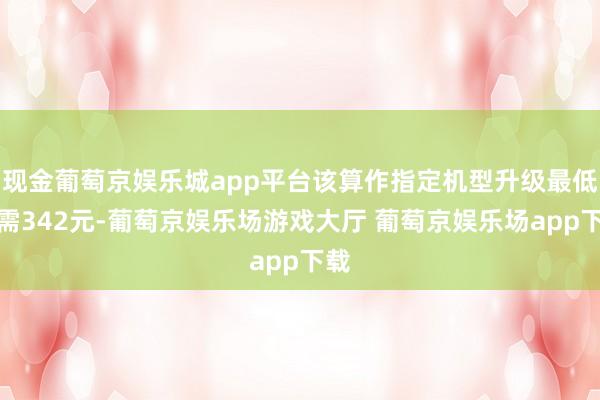 现金葡萄京娱乐城app平台该算作指定机型升级最低仅需342元-葡萄京娱乐场游戏大厅 葡萄京娱乐场app下载