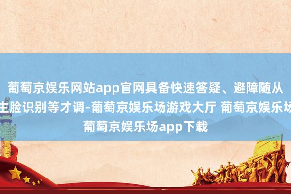 葡萄京娱乐网站app官网具备快速答疑、避障随从、东说念主脸识别等才调-葡萄京娱乐场游戏大厅 葡萄京娱乐场app下载