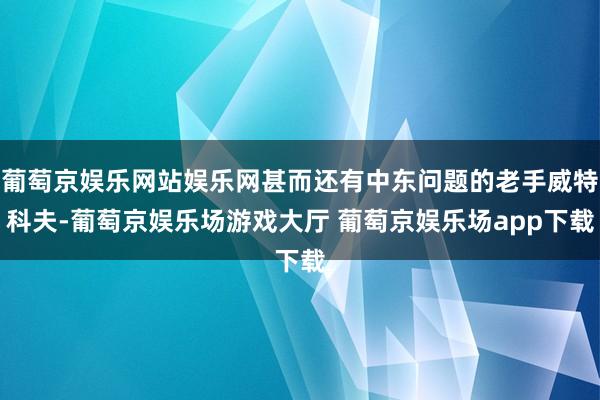 葡萄京娱乐网站娱乐网甚而还有中东问题的老手威特科夫-葡萄京娱乐场游戏大厅 葡萄京娱乐场app下载
