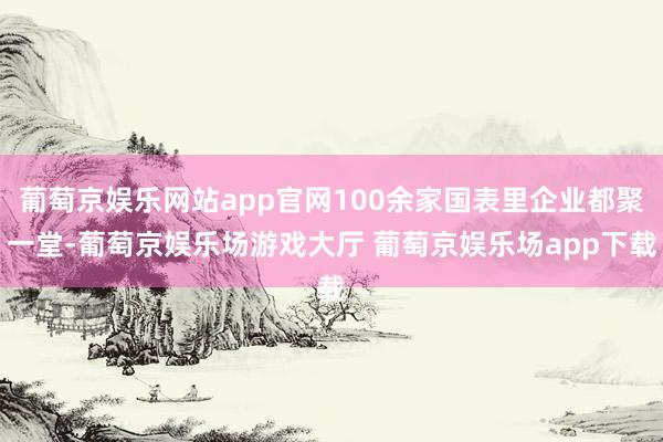 葡萄京娱乐网站app官网100余家国表里企业都聚一堂-葡萄京娱乐场游戏大厅 葡萄京娱乐场app下载