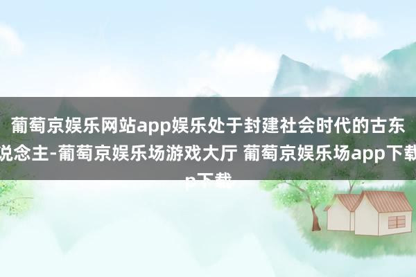 葡萄京娱乐网站app娱乐处于封建社会时代的古东说念主-葡萄京娱乐场游戏大厅 葡萄京娱乐场app下载