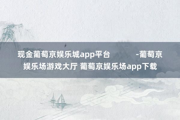 现金葡萄京娱乐城app平台            -葡萄京娱乐场游戏大厅 葡萄京娱乐场app下载