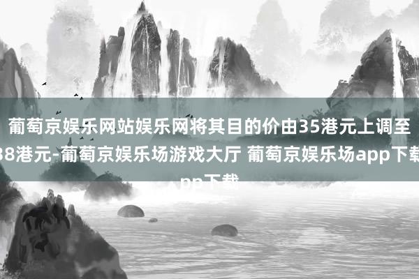 葡萄京娱乐网站娱乐网将其目的价由35港元上调至38港元-葡萄京娱乐场游戏大厅 葡萄京娱乐场app下载