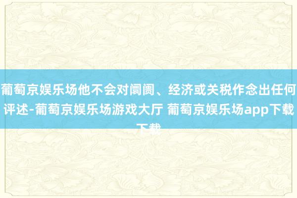 葡萄京娱乐场他不会对阛阓、经济或关税作念出任何评述-葡萄京娱乐场游戏大厅 葡萄京娱乐场app下载