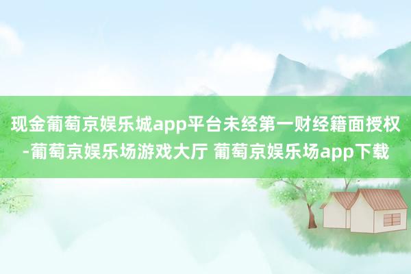 现金葡萄京娱乐城app平台未经第一财经籍面授权-葡萄京娱乐场游戏大厅 葡萄京娱乐场app下载