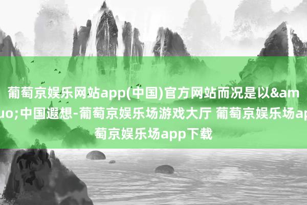 葡萄京娱乐网站app(中国)官方网站而况是以&ldquo;中国遐想-葡萄京娱乐场游戏大厅 葡萄京娱乐场app下载