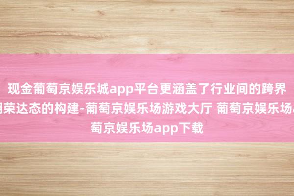 现金葡萄京娱乐城app平台更涵盖了行业间的跨界联结与翻荣达态的构建-葡萄京娱乐场游戏大厅 葡萄京娱乐场app下载