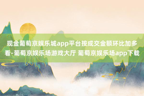 现金葡萄京娱乐城app平台　　按成交金额环比加多看-葡萄京娱乐场游戏大厅 葡萄京娱乐场app下载