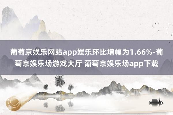 葡萄京娱乐网站app娱乐环比增幅为1.66%-葡萄京娱乐场游戏大厅 葡萄京娱乐场app下载