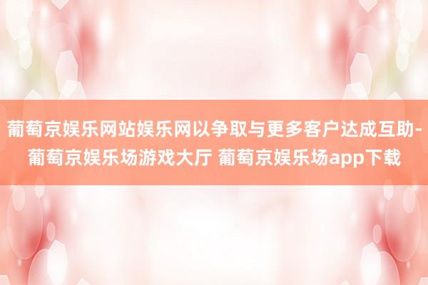 葡萄京娱乐网站娱乐网以争取与更多客户达成互助-葡萄京娱乐场游戏大厅 葡萄京娱乐场app下载