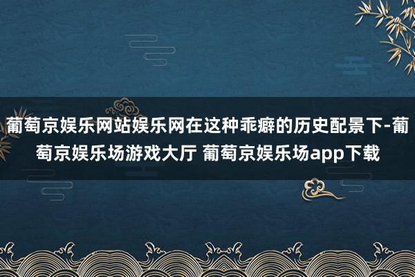 葡萄京娱乐网站娱乐网在这种乖癖的历史配景下-葡萄京娱乐场游戏大厅 葡萄京娱乐场app下载