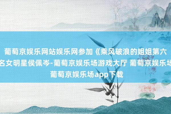 葡萄京娱乐网站娱乐网参加《乘风破浪的姐姐第六季》的著名女明星侯佩岑-葡萄京娱乐场游戏大厅 葡萄京娱乐场app下载