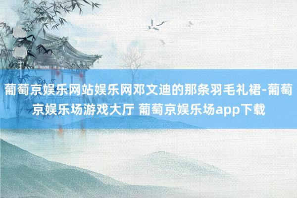葡萄京娱乐网站娱乐网邓文迪的那条羽毛礼裙-葡萄京娱乐场游戏大厅 葡萄京娱乐场app下载
