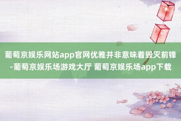 葡萄京娱乐网站app官网优雅并非意味着毁灭前锋-葡萄京娱乐场游戏大厅 葡萄京娱乐场app下载