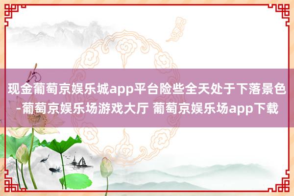 现金葡萄京娱乐城app平台险些全天处于下落景色-葡萄京娱乐场游戏大厅 葡萄京娱乐场app下载