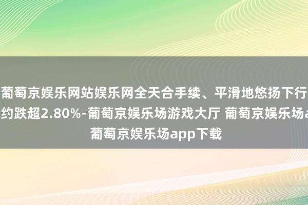 葡萄京娱乐网站娱乐网全天合手续、平滑地悠扬下行；7月合约跌超2.80%-葡萄京娱乐场游戏大厅 葡萄京娱乐场app下载