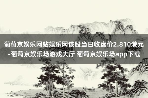 葡萄京娱乐网站娱乐网该股当日收盘价2.810港元-葡萄京娱乐场游戏大厅 葡萄京娱乐场app下载