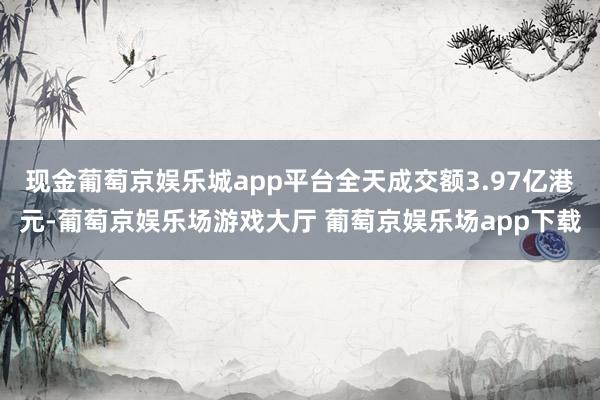 现金葡萄京娱乐城app平台全天成交额3.97亿港元-葡萄京娱乐场游戏大厅 葡萄京娱乐场app下载