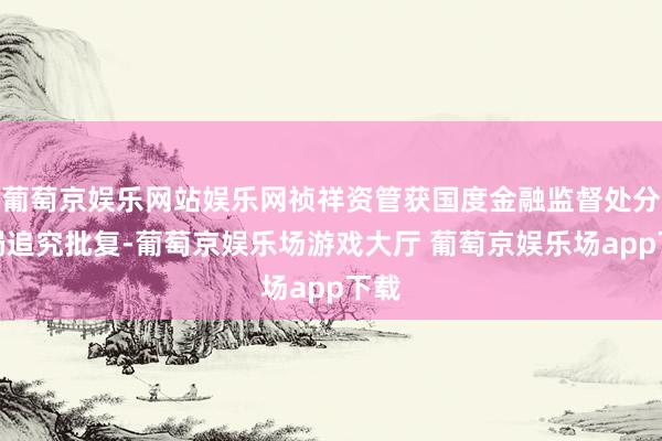 葡萄京娱乐网站娱乐网祯祥资管获国度金融监督处分总局追究批复-葡萄京娱乐场游戏大厅 葡萄京娱乐场app下载